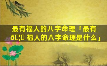 最有福人的八字命理「最有 🦆 福人的八字命理是什么」